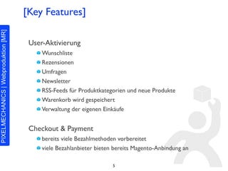[Key Features]

 User-Aktivierung
     Wunschliste
     Rezensionen
     Umfragen
     Newsletter
     RSS-Feeds für Produktkategorien und neue Produkte
     Warenkorb wird gespeichert
     Verwaltung der eigenen Einkäufe


 Checkout & Payment
     bereits viele Bezahlmethoden vorbereitet
     viele Bezahlanbieter bieten bereits Magento-Anbindung an

                                5
 