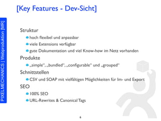 [Key Features - Dev-Sicht]

 Struktur
     hoch ﬂexibel und anpassbar
     viele Extensions verfügbar
     gute Dokumentation und viel Know-how im Netz vorhanden
 Produkte
     „simple“, „bundled“, „conﬁgurable“ und „grouped“
 Schnittstellen
     CSV und SOAP mit vielfältigen Möglichkeiten für Im- und Export
 SEO
     100% SEO
     URL-Rewrites & Canonical Tags


                                6
 