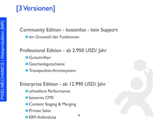[3 Versionen]

 Community Edition - kostenlos - kein Support
     ein Grossteil der Funktionen


 Professional Edition - ab 2.950 USD/ Jahr
     Gutschriften
     Geschenkgutscheine
     Treuepunkte-Anreizsystem


 Enterprise Edition - ab 12.990 USD/ Jahr
     schnellere Performance
     besseres CMS
     Content Staging & Merging
     Private Sales
                                 8
     ERP-Anbindung
 