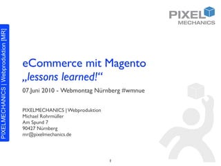 eCommerce mit Magento
„lessons learned!“
07.Juni 2010 - Webmontag Nürnberg #wmnue

PIXELMECHANICS | Webproduktion
Michael Rohrmüller
Am Spund 7
90427 Nürnberg
mr@pixelmechanics.de




                                 1
 
