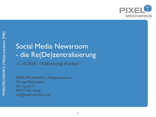 PIXELMECHANICS | Webproduktion [MR]




                                      Social Media Newsroom
                                      - die Re(De)zentralisierung
                                      11.10.2010 - Webmontag Franken

                                      PIXELMECHANICS | Webproduktion
                                      Michael Rohrmüller
                                      Am Spund 7
                                      90427 Nürnberg
                                      mr@pixelmechanics.de




                                                                       1
 