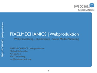 PIXELMECHANICS | Webproduktion




                                 PIXELMECHANICS | Webproduktion
                                    Webentwicklung - eCommerce - Social Media Marketing


                                 PIXELMECHANICS | Webproduktion
                                 Michael Rohrmüller
                                 Am Spund 7
                                 90427 Nürnberg
                                 mr@pixelmechanics.de




                                                                  1
 