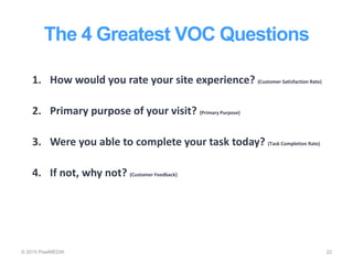 The 4 Greatest VOC Questions
© 2015 PixelMEDIA 22
1. How would you rate your site experience? (Customer Satisfaction Rate)
2. Primary purpose of your visit? (Primary Purpose)
3. Were you able to complete your task today? (Task Completion Rate)
4. If not, why not? (Customer Feedback)
 