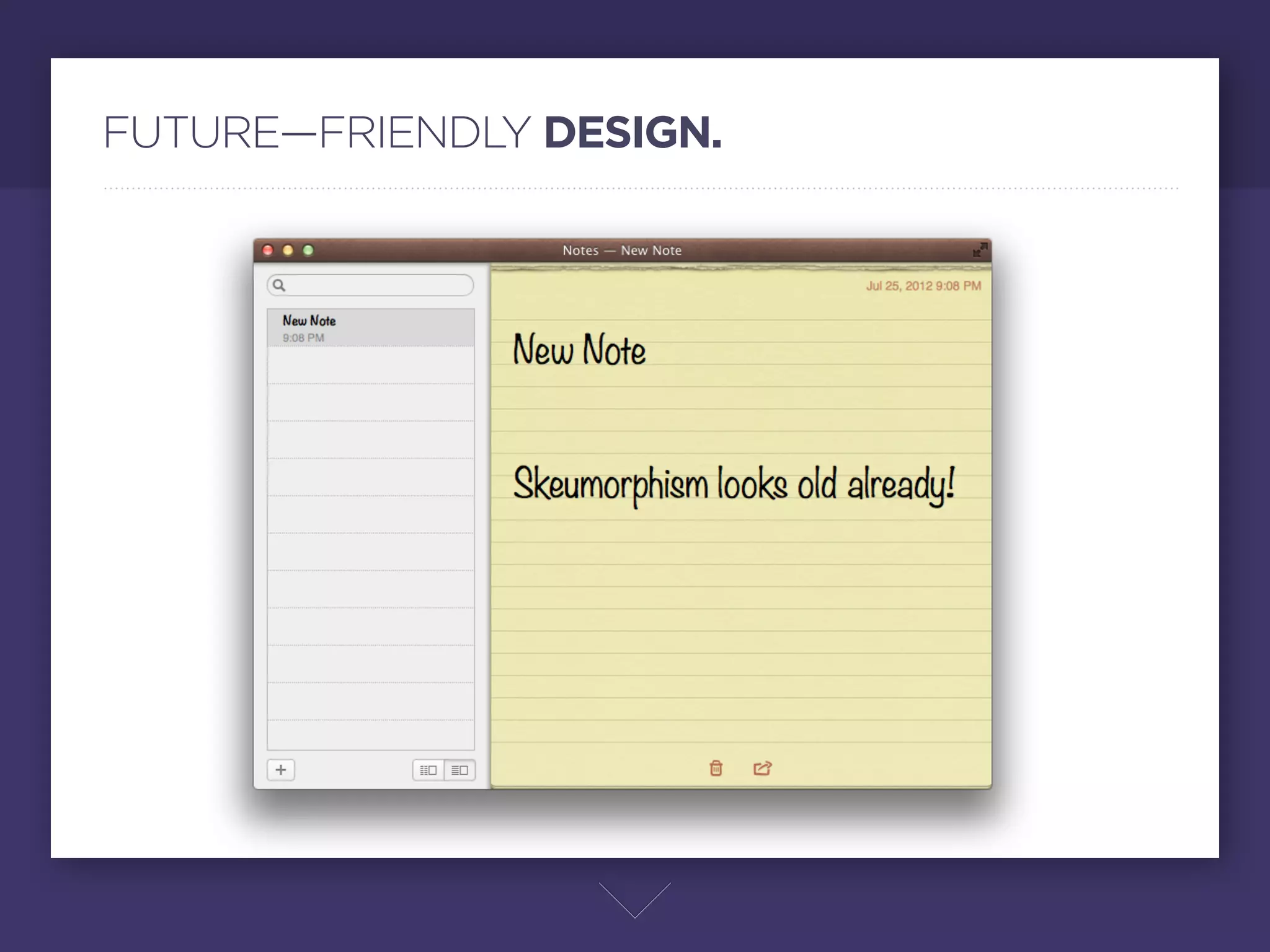 FUTURE—FRIENDLY DESIGN.




                     Antes de mostrarles algunos ejemplos y platicarles mi experiencia, quisiera hacer una
                     recomendación si les interesa iniciar a diseñar web. Igual como en el diseño gráﬁco, en
                     el diseño web también hay que pensar en el futuro, la realidad es que el diseño web
                     avanza más rápido de lo que incluso nosotros podemos seguir, los estandares cambian,
                     ahora hay muchos devices, muchas resoluciones, retina display, nuevos lenguajes,
                     nuevas tendencias de diseño como el famoso skeumorphism del que se apoya tanto
                     apple. No hay que olvidar que un sitio bien hecho y con elementos atemporales va a
                     cumplir su función por un tiempo más largo que uno apoyado de tendencias que en un
                     año o dos se volvería obsoleto. Hay que tratar de mantener nuestro trabajo relevante y
                     nuevo, pero a la vez que su funcionalidad y valor estético se mantengan más tiempo.
 