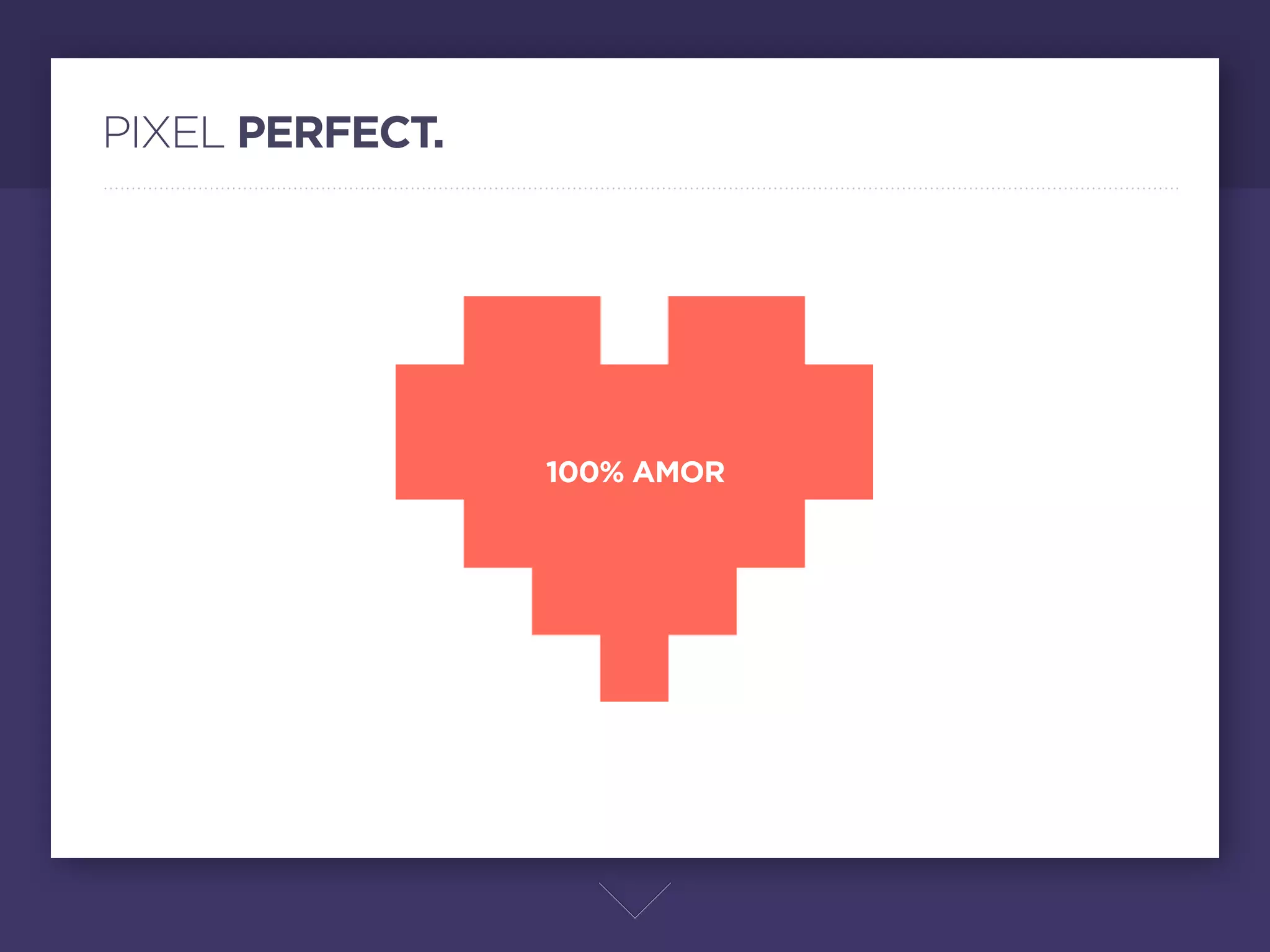 PIXEL PERFECT.




                 100% AMOR




                         ¿Qué es el diseño pixel perfect?

                         No es una técnica, sino el amor más puro al diseño web. Donde el amor te permite observar los
                         más ﬁnos detalles de cada pixel, y elaboras minuciosamente cada elemento para que cuadre
                         perfectamente entre pixeles y proporciones.

                         Cuando los más pequeños detalles están en armonía, un sitio se vuelve pixel perfect.
 