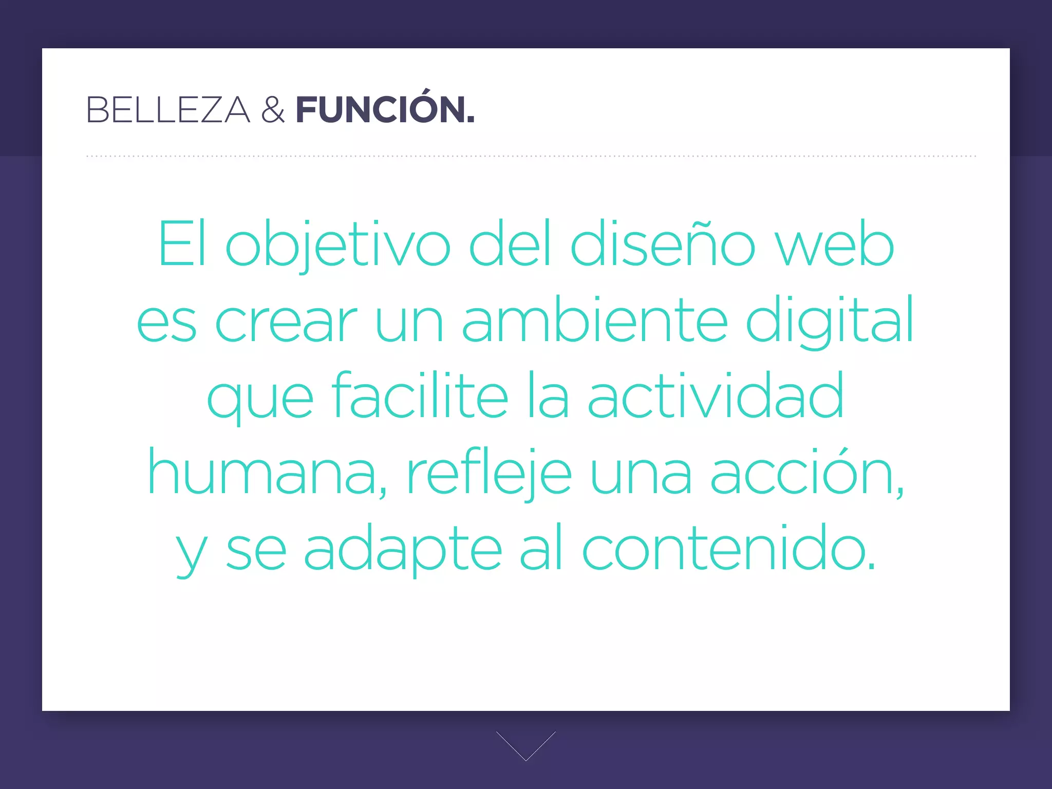BELLEZA & FUNCIÓN.


   El objetivo del diseño web
  es crear un ambiente digital
     que facilite la actividad
  humana, refleje una acción,
   y se adapte al contenido.
                     Parte de este amor no es solo diseñar por que se vea bonito, hay que
                     tomar en cuenta la funcionalidad del sitio, las jerarquías de los elementos,
                     que el diseño respire, que las acciones (call to action) se distingan, que el
                     usuario no tenga problemas en entender. Y ya después se puede dar paso
                     a los detalles.
 