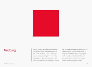 Nudging If you’re zoomed into a design in Photoshop 
CS5 be careful when using the keyboard to 
shift points of a Shape Layer — the nudge 
amount varies according to the zoom factor. 
To guarantee a 1px movement, zoom out to 
100% and press the arrow key once. If zoomed 
in at 200% the points will only move 0.5px (i.e. 
half the amount), creating blurred edges — 
not good. With CS6 pixel grid snapping the 
points move 1px no matter what the zoom 
level. You’ll need to switch off the snap to 
move by smaller increments though. 
Pixel Perfect Precision 128 
 