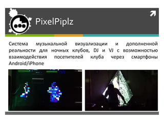 
PixelPiplz
Система музыкальной визуализации и дополненной
реальности для ночных клубов, DJ и VJ с возможностью
взаимодействия посетителей клуба через смартфоны
Android/iPhone
 