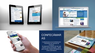 CONFECÁMAR 
AS 
Confecámaras es la Confederación 
Colombiana de Cámaras de 
Comercio. 
Se desarrollo el diseño del sitio web 
usando nuevas tecnologías , diseño 
para móviles y diseño de boletines de 
correo automáticos. 
 