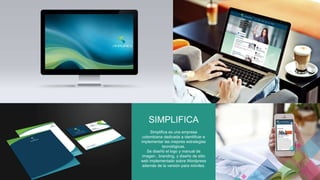 SIMPLIFICA 
Simplifica es una empresa 
colombiana dedicada a identificar e 
implementar las mejores estrategias 
tecnológicas. 
Se diseñó el logo y manual de 
imagen , branding, y diseño de sitio 
web implementado sobre Wordpress 
además de la versión para móviles. 
 
