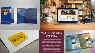 VIVE Y DISFRUTA 
BOGOTÁ 
Formada por dos venezolanas de 
ascendencia colombiana que ven a 
Bogotá como un destino de inversión 
y migración para familias. 
Diseñamos su imagen corporativa, el 
sitio web desarrollado sobre 
Wordpress complementado con 
diferentes plugins para el manejo 
inmobiliario y servicios de hosting. 
 
