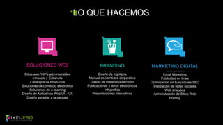 LO QUE HACEMOS 
BRANDING 
Diseño de logotipos 
Manual de identidad corporativa 
Diseño de material publicitario 
Publicaciones y libros electrónicos 
Infografías 
Presentaciones interactivas 
MARKETING DIGITAL 
Email Marketing 
Publicidad en línea 
Optimización en buscadores SEO 
Integración de redes sociales 
Web analytics 
Administración de Sitios Web 
Hosting 
SOLUCIONES WEB 
Sitios web 100% administrables 
Intranets y Extranets 
Catálogos de Productos 
Soluciones de comercio electrónico 
Soluciones de e-learning 
Diseño de Aplicativos Web UI – UX 
Diseño sensible a la pantalla 
 