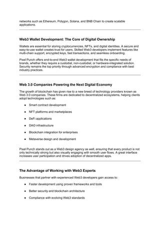 networks such as Ethereum, Polygon, Solana, and BNB Chain to create scalable
applications.
Web3 Wallet Development: The Core of Digital Ownership
Wallets are essential for storing cryptocurrencies, NFTs, and digital identities. A secure and
easy-to-use wallet creates trust for users. Skilled Web3 developers implement features like
multi-chain support, encrypted keys, fast transactions, and seamless onboarding.
Pixel Punch offers end-to-end Web3 wallet development that fits the specific needs of
brands, whether they require a custodial, non-custodial, or hardware-integrated solution.
Security remains the top priority through advanced encryption and compliance with best
industry practices.
Web 3.0 Companies Powering the Next Digital Economy
The growth of blockchain has given rise to a new breed of technology providers known as
Web 3.0 companies. These firms are dedicated to decentralized ecosystems, helping clients
adopt technologies such as:
● Smart contract development
● NFT platforms and marketplaces
● DeFi applications
● DAO infrastructure
● Blockchain integration for enterprises
● Metaverse design and development
Pixel Punch stands out as a Web3 design agency as well, ensuring that every product is not
only technically strong but also visually engaging with smooth user flows. A great interface
increases user participation and drives adoption of decentralized apps.
The Advantage of Working with Web3 Experts
Businesses that partner with experienced Web3 developers gain access to:
● Faster development using proven frameworks and tools
● Better security and blockchain architecture
● Compliance with evolving Web3 standards
 