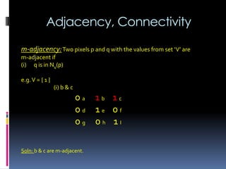 Adjacency, Connectivity
m-adjacency:Two pixels p and q with the values from set ‘V’ are
m-adjacent if
(i) q is in N4(p)
e.g.V = { 1 }
(i) b & c
0 a 1 b 1 c
0 d 1 e 0 f
0 g 0 h 1 I
Soln: b & c are m-adjacent.
 