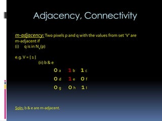 Adjacency, Connectivity
m-adjacency:Two pixels p and q with the values from set ‘V’ are
m-adjacent if
(i) q is in N4(p)
e.g.V = { 1 }
(ii) b & e
0 a 1 b 1 c
0 d 1 e 0 f
0 g 0 h 1 I
Soln: b & e are m-adjacent.
 