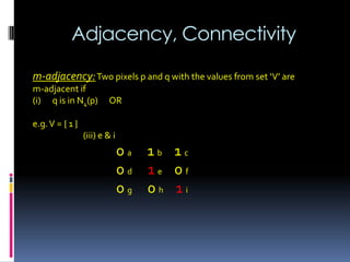 Adjacency, Connectivity
m-adjacency:Two pixels p and q with the values from set ‘V’ are
m-adjacent if
(i) q is in N4(p) OR
e.g.V = { 1 }
(iii) e & i
0 a 1 b 1 c
0 d 1 e 0 f
0 g 0 h 1 i
 