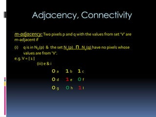 Adjacency, Connectivity
m-adjacency:Two pixels p and q with the values from set ‘V’ are
m-adjacent if
(i) q is in ND(p) & the set N4(p) n N4(q) have no pixels whose
values are from ‘V’.
e.g.V = { 1 }
(iii) e & i
0 a 1 b 1 c
0 d 1 e 0 f
0 g 0 h 1 I
 