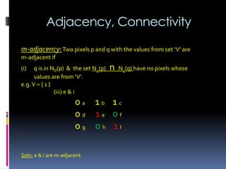 Adjacency, Connectivity
m-adjacency:Two pixels p and q with the values from set ‘V’ are
m-adjacent if
(i) q is in ND(p) & the set N4(p) n N4(q) have no pixels whose
values are from ‘V’.
e.g.V = { 1 }
(iii) e & i
0 a 1 b 1 c
0 d 1 e 0 f
0 g 0 h 1 I
Soln: e & i are m-adjacent.
 