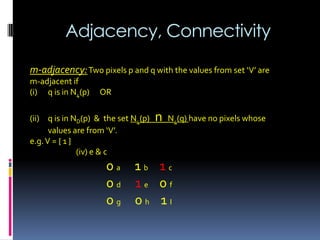 Adjacency, Connectivity
m-adjacency:Two pixels p and q with the values from set ‘V’ are
m-adjacent if
(i) q is in N4(p) OR
(ii) q is in ND(p) & the set N4(p) n N4(q) have no pixels whose
values are from ‘V’.
e.g.V = { 1 }
(iv) e & c
0 a 1 b 1 c
0 d 1 e 0 f
0 g 0 h 1 I
 