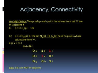 Adjacency, Connectivity
m-adjacency:Two pixels p and q with the values from set ‘V’ are
m-adjacent if
(i) q is in N4(p) OR
(ii) q is in ND(p) & the set N4(p) n N4(q) have no pixels whose
values are from ‘V’.
e.g.V = { 1 }
(iv) e & c
0 a 1 b 1 c
0 d 1 e 0 f
0 g 0 h 1 I
Soln: e & c are NOT m-adjacent.
 