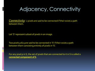 Adjacency, Connectivity
Connectivity: 2 pixels are said to be connected if their exists a path
between them.
Let ‘S’ represent subset of pixels in an image.
Two pixels p & q are said to be connected in ‘S’ if their exists a path
between them consisting entirely of pixels in ‘S’.
For any pixel p in S, the set of pixels that are connected to it in S is called a
connected component of S.
 