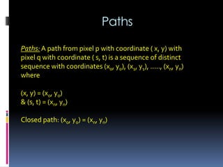 Paths
Paths: A path from pixel p with coordinate ( x, y) with
pixel q with coordinate ( s, t) is a sequence of distinct
sequence with coordinates (x0, y0), (x1, y1), ….., (xn, yn)
where
(x, y) = (x0, y0)
& (s, t) = (xn, yn)
Closed path: (x0, y0) = (xn, yn)
 