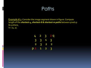 Paths
Example # 1: Consider the image segment shown in figure. Compute
length of the shortest-4, shortest-8 & shortest-m paths between pixels p
& q where,
V = {1, 2}.
4 2 3 2 q
3 3 1 3
2 3 2 2
p 2 1 2 3
 