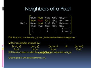 Neighbors of a Pixel
 A Pixel p at coordinates ( x, y) has 4 horizontal and vertical neighbors.
Their coordinates are given by:
(x+1, y) (x-1, y) (x, y+1) & (x, y-1)
f(2,1) f(0,1) f(1,2) f(1,0)
This set of pixels is called the 4-neighbors of p denoted by N4(p).
 Each pixel is unit distance from ( x ,y).
f(0,0) f(0,1) f(0,2) f(0,3) f(0,4) - - - - -
f(1,0) f(1,1) f(1,2) f(1,3) f(1,4) - - - - -
f(x,y) = f(2,0) f(2,1) f(2,2) f(2,3) f(2,4) - - - - -
f(3,0) f(3,1) f(3,2) f(3,3) f(3,4) - - - - -
I I I I I - - - - -
I I I I I - - - - -
 