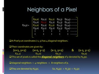 Neighbors of a Pixel
 A Pixel p at coordinates ( x, y) has 4 diagonal neighbors.
Their coordinates are given by:
(x+1, y+1) (x+1, y-1) (x-1, y+1) & (x-1, y-1)
f(2,2) f(2,0) f(0,2) f(0,0)
This set of pixels is called the diagonal-neighbors of p denoted by ND(p).
 diagonal neighbors + 4-neighbors = 8-neighbors of p.
They are denoted by N8(p). So, N8(p) = N4(p) + ND(p)
f(0,0) f(0,1) f(0,2) f(0,3) f(0,4) - - - - -
f(1,0) f(1,1) f(1,2) f(1,3) f(1,4) - - - - -
f(x,y) = f(2,0) f(2,1) f(2,2) f(2,3) f(2,4) - - - - -
f(3,0) f(3,1) f(3,2) f(3,3) f(3,4) - - - - -
I I I I I - - - - -
I I I I I - - - - -
 