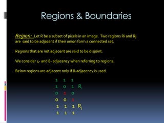 Regions & Boundaries
Region: Let R be a subset of pixels in an image. Two regions Ri and Rj
are said to be adjacent if their union form a connected set.
Regions that are not adjacent are said to be disjoint.
We consider 4- and 8- adjacency when referring to regions.
Below regions are adjacent only if 8-adjacency is used.
1 1 1
1 0 1 Ri
0 1 0
0 0 1
1 1 1 Rj
1 1 1
 