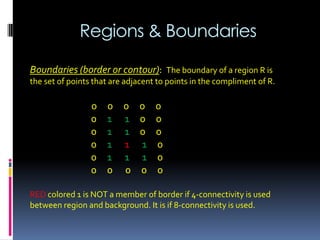 Regions & Boundaries
Boundaries (border or contour): The boundary of a region R is
the set of points that are adjacent to points in the compliment of R.
0 0 0 0 0
0 1 1 0 0
0 1 1 0 0
0 1 1 1 0
0 1 1 1 0
0 0 0 0 0
RED colored 1 is NOT a member of border if 4-connectivity is used
between region and background. It is if 8-connectivity is used.
 