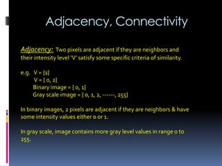 Adjacency, Connectivity
Adjacency: Two pixels are adjacent if they are neighbors and
their intensity level ‘V’ satisfy some specific criteria of similarity.
e.g. V = {1}
V = { 0, 2}
Binary image = { 0, 1}
Gray scale image = { 0, 1, 2, ------, 255}
In binary images, 2 pixels are adjacent if they are neighbors & have
some intensity values either 0 or 1.
In gray scale, image contains more gray level values in range 0 to
255.
 