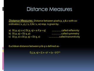 Distance Measures
Distance Measures: Distance between pixels p, q & z with co-
ordinates ( x, y), ( s, t) & ( v, w) resp. is given by:
a) D( p, q) ≥ 0 [ D( p, q) = 0 if p = q] …………..called reflexivity
b) D( p, q) = D( q, p) .………….called symmetry
c) D( p, z) ≤ D( p, q) + D( q, z) ..………….called transmitivity
Euclidean distance between p & q is defined as-
De( p, q) = [( x- s)2 + (y - t)2]1/2
 