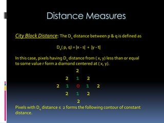 Distance Measures
City Block Distance: The D4 distance between p & q is defined as
D4( p, q) = |x - s| + |y - t|
In this case, pixels having D4 distance from ( x, y) less than or equal
to some value r form a diamond centered at ( x, y).
2
2 1 2
2 1 0 1 2
2 1 2
2
Pixels with D4 distance ≤ 2 forms the following contour of constant
distance.
 