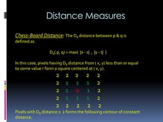 Distance Measures
Chess-Board Distance: The D8 distance between p & q is
defined as
D8( p, q) = max( |x - s| , |y - t| )
In this case, pixels having D8 distance from ( x, y) less than or equal
to some value r form a square centered at ( x, y).
2 2 2 2 2
2 1 1 1 2
2 1 0 1 2
2 1 1 1 2
2 2 2 2 2
Pixels with D8 distance ≤ 2 forms the following contour of constant
distance.
 