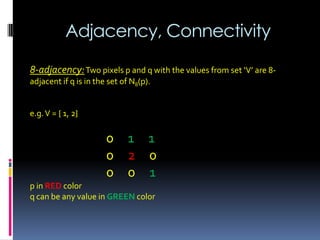 Adjacency, Connectivity
8-adjacency:Two pixels p and q with the values from set ‘V’ are 8-
adjacent if q is in the set of N8(p).
e.g.V = { 1, 2}
0 1 1
0 2 0
0 0 1
p in RED color
q can be any value in GREEN color
 