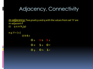 Adjacency, Connectivity
m-adjacency:Two pixels p and q with the values from set ‘V’ are
m-adjacent if
(i) q is in N4(p)
e.g.V = { 1 }
(i) b & c
0 a 1 b 1 c
0 d 1 e 0 f
0 g 0 h 1 I
 