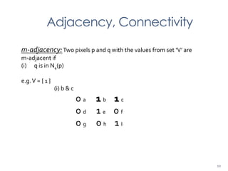 Adjacency, Connectivity
m-adjacency:Two pixels p and q with the values from set ‘V’ are
m-adjacent if
(i) q is in N4(p)
e.g.V = { 1 }
(i) b & c
0 a 1 b 1 c
0 d 1 e 0 f
0 g 0 h 1 I
10
 