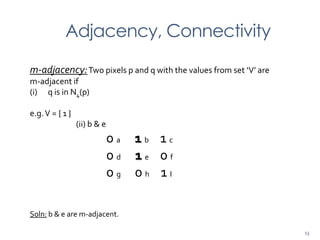 Adjacency, Connectivity
m-adjacency:Two pixels p and q with the values from set ‘V’ are
m-adjacent if
(i) q is in N4(p)
e.g.V = { 1 }
(ii) b & e
0 a 1 b 1 c
0 d 1 e 0 f
0 g 0 h 1 I
Soln: b & e are m-adjacent.
13
 