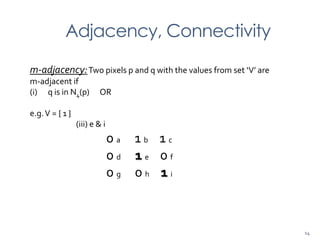 Adjacency, Connectivity
m-adjacency:Two pixels p and q with the values from set ‘V’ are
m-adjacent if
(i) q is in N4(p) OR
e.g.V = { 1 }
(iii) e & i
0 a 1 b 1 c
0 d 1 e 0 f
0 g 0 h 1 i
14
 