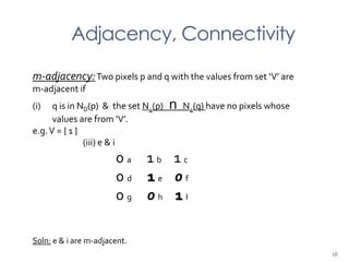 Adjacency, Connectivity
m-adjacency:Two pixels p and q with the values from set ‘V’ are
m-adjacent if
(i) q is in ND(p) & the set N4(p) n N4(q) have no pixels whose
values are from ‘V’.
e.g.V = { 1 }
(iii) e & i
0 a 1 b 1 c
0 d 1 e 0 f
0 g 0 h 1 I
Soln: e & i are m-adjacent.
16
 