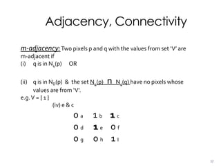 Adjacency, Connectivity
m-adjacency:Two pixels p and q with the values from set ‘V’ are
m-adjacent if
(i) q is in N4(p) OR
(ii) q is in ND(p) & the set N4(p) n N4(q) have no pixels whose
values are from ‘V’.
e.g.V = { 1 }
(iv) e & c
0 a 1 b 1 c
0 d 1 e 0 f
0 g 0 h 1 I
17
 