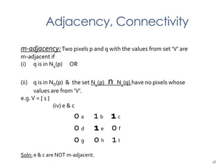 Adjacency, Connectivity
m-adjacency:Two pixels p and q with the values from set ‘V’ are
m-adjacent if
(i) q is in N4(p) OR
(ii) q is in ND(p) & the set N4(p) n N4(q) have no pixels whose
values are from ‘V’.
e.g.V = { 1 }
(iv) e & c
0 a 1 b 1 c
0 d 1 e 0 f
0 g 0 h 1 I
Soln: e & c are NOT m-adjacent.
18
 