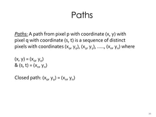 Paths
Paths: A path from pixel p with coordinate (x, y) with
pixel q with coordinate (s, t) is a sequence of distinct
pixels with coordinates (x0, y0), (x1, y1), ….., (xn, yn) where
(x, y) = (x0, y0)
& (s, t) = (xn, yn)
Closed path: (x0, y0) = (xn, yn)
20
 