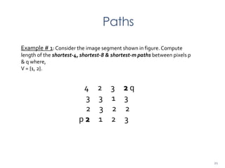 Paths
Example # 1: Consider the image segment shown in figure. Compute
length of the shortest-4, shortest-8 & shortest-m paths between pixels p
& q where,
V = {1, 2}.
4 2 3 2 q
3 3 1 3
2 3 2 2
p 2 1 2 3
21
 