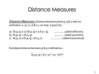 Distance Measures
Distance Measures: Distance between pixels p, q & z with co-
ordinates ( x, y), ( s, t) & ( v, w) resp. is given by:
a) D( p, q) ≥ 0 [ D( p, q) = 0 if p = q] …………..called reflexivity
b) D( p, q) = D( q, p) .………….called symmetry
c) D( p, z) ≤ D( p, q) + D( q, z) ..………….called transmitivity
Euclidean distance between p & q is defined as-
De( p, q) = [( x- s)2 + (y - t)2]1/2
43
 