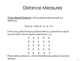 Distance Measures
Chess-Board Distance: The D8 distance between p & q is
defined as
D8( p, q) = max( |x - s| , |y - t| )
In this case, pixels having D8 distance from ( x, y) less than or equal
to some value r form a square centered at ( x, y).
2 2 2 2 2
2 1 1 1 2
2 1 0 1 2
2 1 1 1 2
2 2 2 2 2
Pixels with D8 distance ≤ 2 forms the following contour of constant
distance. 45
 