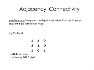 Adjacency, Connectivity
4-adjacency:Two pixels p and q with the values from set ‘V’ are 4-
adjacent if q is in the set of N4(p).
e.g.V = { 0, 1}
1 1 0
1 1 0
1 0 1
p in Bold at center
q can be any BOLD pixel .
7
 