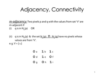 Adjacency, Connectivity
m-adjacency:Two pixels p and q with the values from set ‘V’ are
m-adjacent if
(i) q is in N4(p) OR
(ii) q is in ND(p) & the set N4(p) n N4(q) have no pixels whose
values are from ‘V’.
e.g.V = { 1 }
0 a 1 b 1 c
0 d 1 e 0 f
0 g 0 h 1 i
9
 