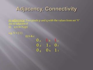 m-adjacency: Two pixels p and q with the values from set ‘V’
are m-adjacent if
(i) q is in N4(p)
e.g. V = { 1 }
(i) b & c
0 a 1 b 1 c
0 d 1 e 0 f
0 g 0 h 1 I
 